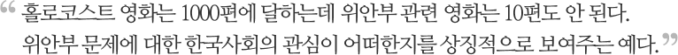 홀로코스트 영화는 1000편에 달하는데 위안부 관련 영화는 10편도 안 된다. 위안부 문제에 대한 한국사회의 관심이 어떠한지를 상징적으로 보여주는 예다.