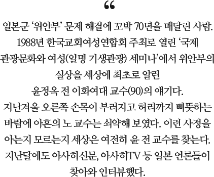 일본군 ‘위안부’ 문제 해결에 꼬박 70년을 매달린 사람. 1988년 한국교회여성연합회 주최로 열린 ‘국제 관광문화와 여성(일명 기생관광) 세미나’에서 위안부의 실상을 세상에 최초로 알린 윤정옥 전 이화여대 교수(90)의 얘기다. 지난겨울 오른쪽 손목이 부러지고 허리까지 삐뜻하는 바람에 아흔의 노 교수는 쇠약해 보였다. 이런 사정을 아는지 모르는지 세상은 여전히 윤 전 교수를 찾는다. 지난달에도 아사히신문, 아사히TV 등 일본 언론들이 찾아와 인터뷰했다.